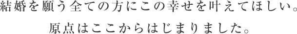 結婚を願う全ての方にこの幸せを叶えてほしい。原点はここからはじまりました。